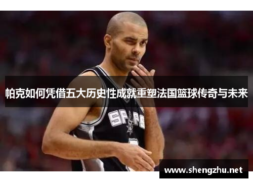 帕克如何凭借五大历史性成就重塑法国篮球传奇与未来